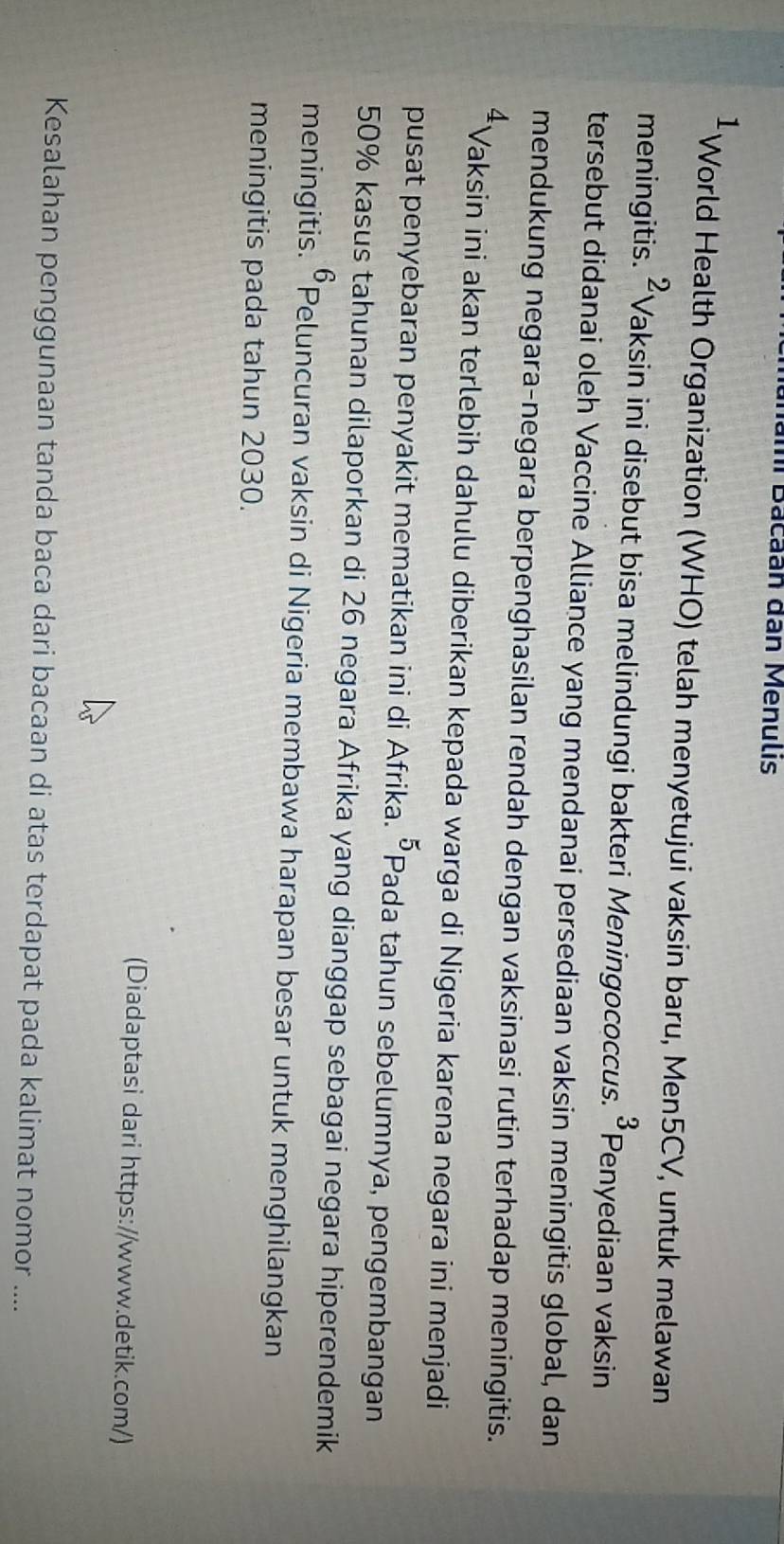 nămi Bacaan dân Menulis 
1 
* World Health Organization (WHO) telah menyetujui vaksin baru, Men5CV, untuk melawan 
meningitis. ^2 Vaksin ini disebut bisa melindungi bakteri Meningococcus. ^3 Penyediaan vaksin 
tersebut didanai oleh Vaccine Alliance yang mendanai persediaan vaksin meningitis global, dan 
mendukung negara-negara berpenghasilan rendah dengan vaksinasi rutin terhadap meningitis.
4 Vaksin ini akan terlebih dahulu diberikan kepada warga di Nigeria karena negara ini menjadi 
pusat penyebaran penyakit mematikan ini di Afrika. 5 Pada tahun sebelumnya, pengembangan
50% kasus tahunan dilaporkan di 26 negara Afrika yang dianggap sebagai negara hiperendemik 
6 
meningitis. •Peluncuran vaksin di Nigeria membawa harapan besar untuk menghilangkan 
meningitis pada tahun 2030. 
(Diadaptasi dari https://www.detik.com/) 
Kesalahan penggunaan tanda baca dari bacaan di atas terdapat pada kalimat nomor ....