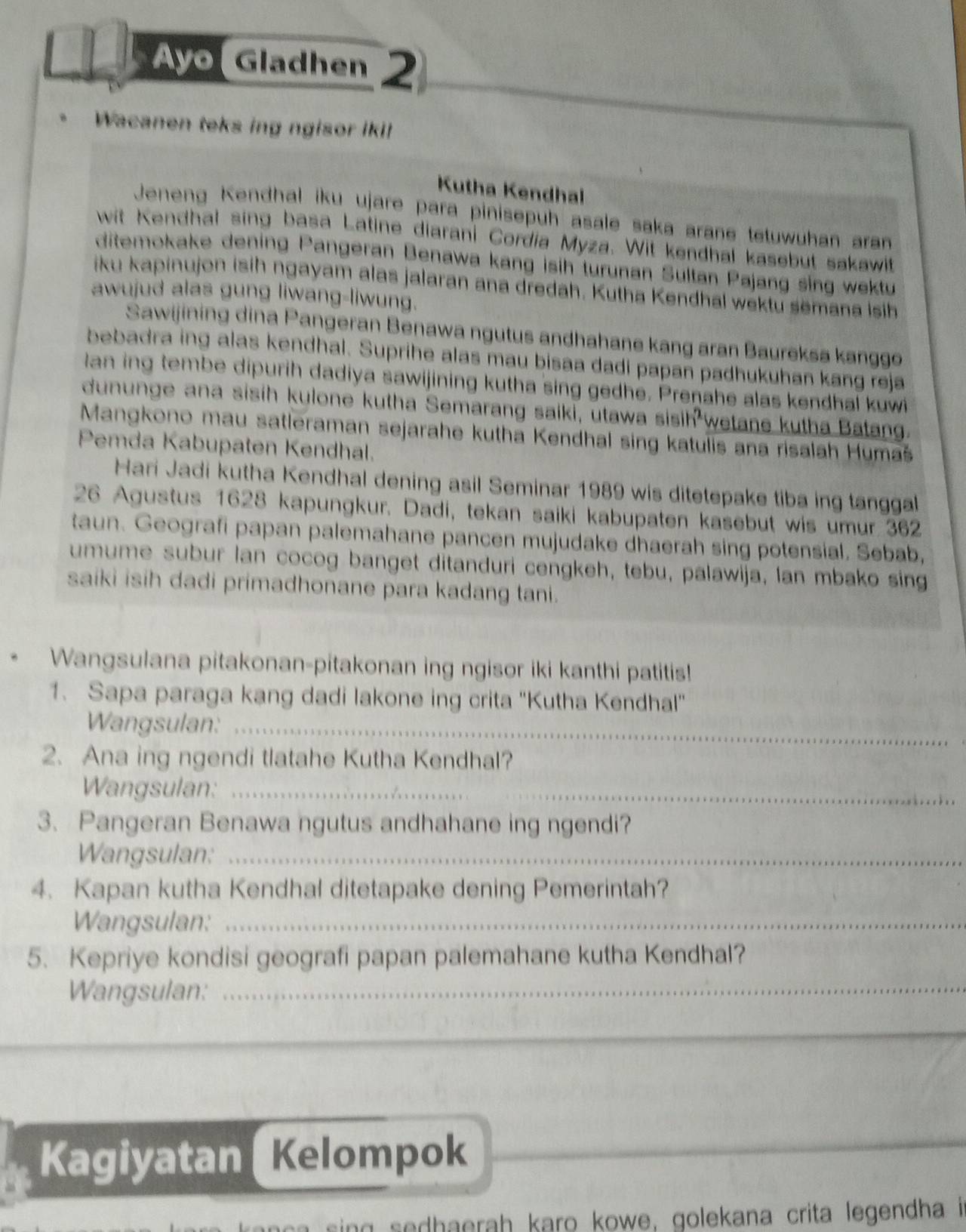 Ayo Gladhen 2
Wacanen teks ing ngisor iki!
Kutha Kendhal
Jeneng Kendhal iku ujare para pinisepuh asale saka arane tetuwuhan aran
wit Kendhal sing basa Latine diarani Cordia Myza. Wit kendhal kasebut sakawit
ditemokake dening Pangeran Benawa kang isih turunan Sultan Pajang sing wektu
iku kapinujon isih ngayam alas jalaran ana dredah. Kutha Kendhal wektu semana isih
awujud alas gung liwang-liwung.
Sawijining dina Pangeran Benawa ngutus andhahane kang aran Baureksa kanggo
bebadra ing alas kendhal. Suprihe alas mau bisaa dadi papan padhukuhan kang reja
lan ing tembe dipurih dadiya sawijining kutha sing gedhe. Prenahe alas kendhal kuwi
dununge ana sisih kulone kutha Semarang saiki, utawa sisih wetane kutha Batang.
Mangkono mau satleraman sejarahe kutha Kendhal sing katulis ana risalah Humaš
Pemda Kabupaten Kendhal.
Hari Jadi kutha Kendhal dening asil Seminar 1989 wis ditetepake tiba ing tanggal
26 Agustus 1628 kapungkur. Dadi, tekan saiki kabupaten kasebut wis umur 362
taun. Geografi papan palemahane pancen mujudake dhaerah sing potensial. Sebab,
umume subur lan cocog banget ditanduri cengkeh, tebu, palawija, lan mbako sing
saiki isih dadi primadhonane para kadang tani.
Wangsulana pitakonan-pitakonan ing ngisor iki kanthi patitis!
1. Sapa paraga kang dadi lakone ing crita 'Kutha Kendhal'
Wangsulan:_
2. Ana ing ngendi tlatahe Kutha Kendhal?
Wangsulan:_
3. Pangeran Benawa ngutus andhahane ing ngendi?
Wangsulan:_
4. Kapan kutha Kendhal ditetapake dening Pemerintah?
Wangsulan:_
5. Kepriye kondisi geografi papan palemahane kutha Kendhal?
Wangsulan:_
Kagiyatan Kelompok
ing sedhaerah karo kowe, golekana crita legendha i