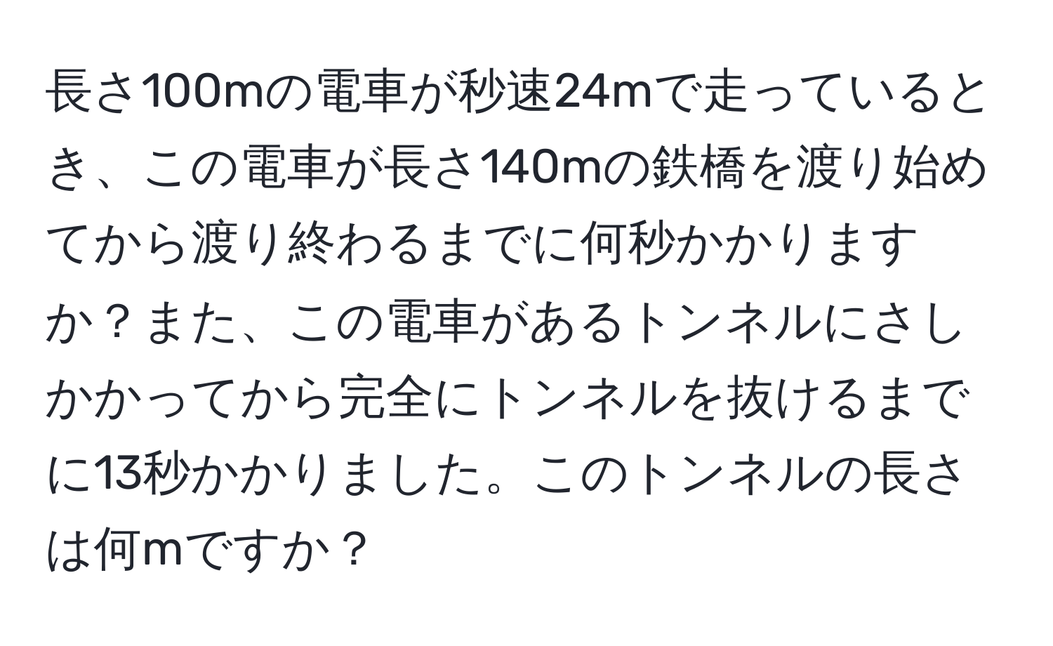 長さ100mの電車が秒速24mで走っているとき、この電車が長さ140mの鉄橋を渡り始めてから渡り終わるまでに何秒かかりますか？また、この電車があるトンネルにさしかかってから完全にトンネルを抜けるまでに13秒かかりました。このトンネルの長さは何mですか？