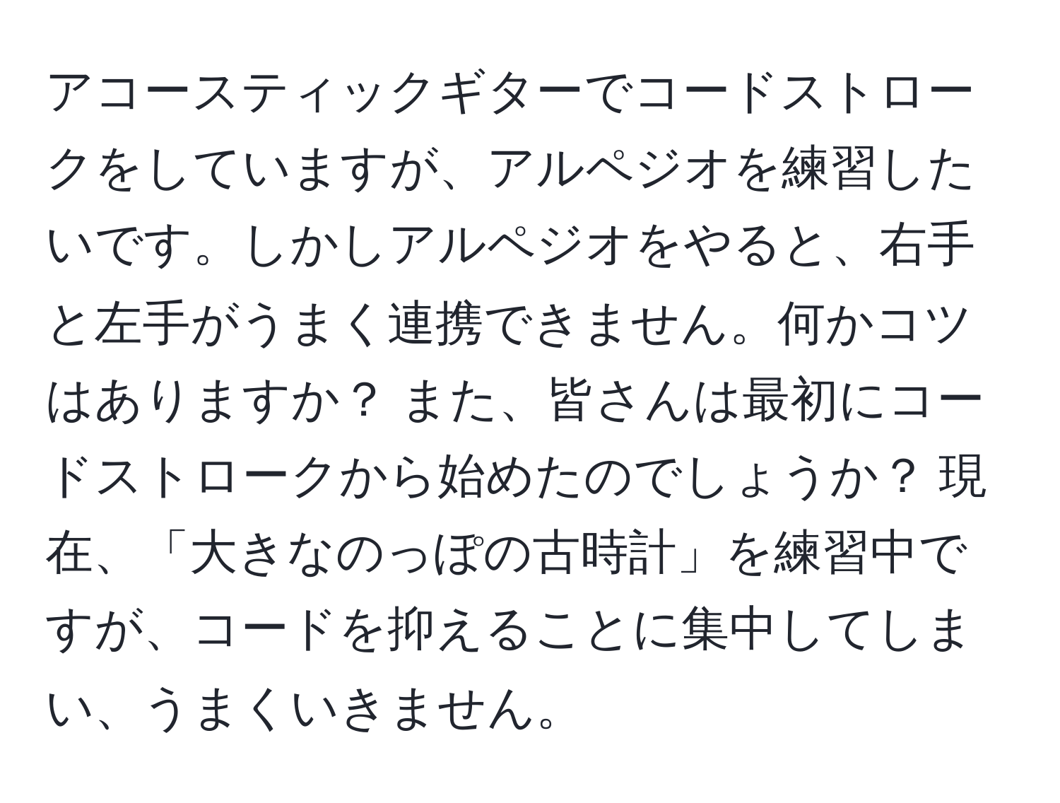 アコースティックギターでコードストロークをしていますが、アルペジオを練習したいです。しかしアルペジオをやると、右手と左手がうまく連携できません。何かコツはありますか？ また、皆さんは最初にコードストロークから始めたのでしょうか？ 現在、「大きなのっぽの古時計」を練習中ですが、コードを抑えることに集中してしまい、うまくいきません。