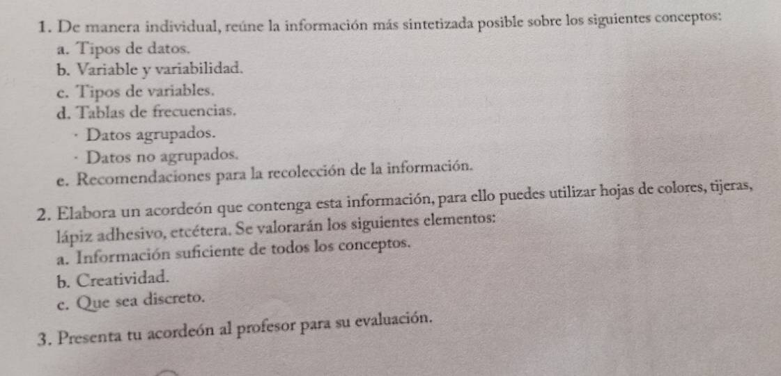 De manera individual, reúne la información más sintetizada posible sobre los siguientes conceptos: 
a. Tipos de datos. 
b. Variable y variabilidad. 
c. Tipos de variables. 
d. Tablas de frecuencias. 
· Datos agrupados. 
· Datos no agrupados. 
e. Recomendaciones para la recolección de la información. 
2. Elabora un acordeón que contenga esta información, para ello puedes utilizar hojas de colores, tijeras, 
lápiz adhesivo, etcétera. Se valorarán los siguientes elementos: 
a. Información suficiente de todos los conceptos. 
b. Creatividad. 
c. Que sea discreto. 
3. Presenta tu acordeón al profesor para su evaluación.