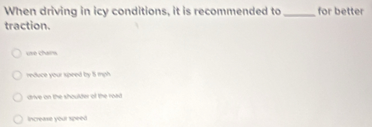 When driving in icy conditions, it is recommended to _for better
traction.
usé chains
reduce your speed by 5 mph
drive on the shoulder of the road
Increase your speed