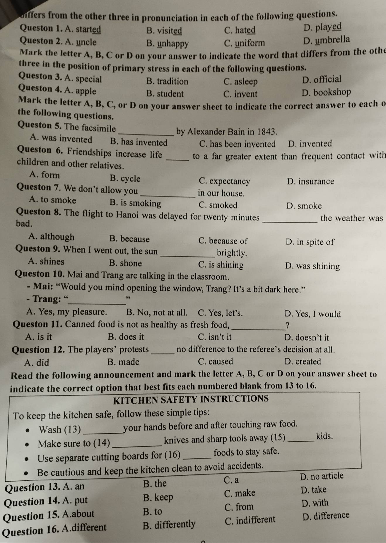 differs from the other three in pronunciation in each of the following questions.
Queston 1. A. started B. visited C. hated
D. played
Queston 2. A. uncle B. unhappy C. uniform
D. umbrella
Mark the letter A, B, C or D on your answer to indicate the word that differs from the othe
three in the position of primary stress in each of the following questions.
Queston 3. A. special B. tradition C. asleep D. official
Queston 4. A. apple B. student C. invent D. bookshop
Mark the letter A, B, C, or D on your answer sheet to indicate the correct answer to each o
the following questions.
Queston 5. The facsimile
_by Alexander Bain in 1843.
A. was invented B. has invented
C. has been invented D. invented
Queston 6. Friendships increase life _ to a far greater extent than frequent contact with 
children and other relatives.
A. form B. cycle C. expectancy D. insurance
Queston 7. We don't allow you _in our house.
A. to smoke B. is smoking C. smoked
D. smoke
Queston 8. The flight to Hanoi was delayed for twenty minutes the weather was
bad.
_
A. although B. because C. because of
D. in spite of
Queston 9. When I went out, the sun _brightly.
A. shines B. shone C. is shining D. was shining
Queston 10. Mai and Trang arc talking in the classroom.
- Mai: “Would you mind opening the window, Trang? It’s a bit dark here.”
- Trang: “_ ,
A. Yes, my pleasure. B. No, not at all. C. Yes, let's. D. Yes, I would
Queston 11. Canned food is not as healthy as fresh food, _?
A. is it B. does it C. isn’t it D. doesn’t it
Question 12. The players’ protests_ no difference to the referee’s decision at all.
A. did B. made C. caused D. created
Read the following announcement and mark the letter A, B, C or D on your answer sheet to
indicate the correct option that best fits each numbered blank from 13 to 16.
KITCHEN SAFETY INSTRUCTIONS
To keep the kitchen safe, follow these simple tips:
Wash (13)_ your hands before and after touching raw food.
Make sure to (14)_ knives and sharp tools away (15)_
kids.
Use separate cutting boards for (16)_ foods to stay safe.
Be cautious and keep the kitchen clean to avoid accidents.
C. a
Question 13. A. an B. the D. no article
Question 14. A. put
B. keep C. make
D. take
D. with
Question 15. A.about
B. to C. from
Question 16. A.different B. differently C. indifferent D. difference