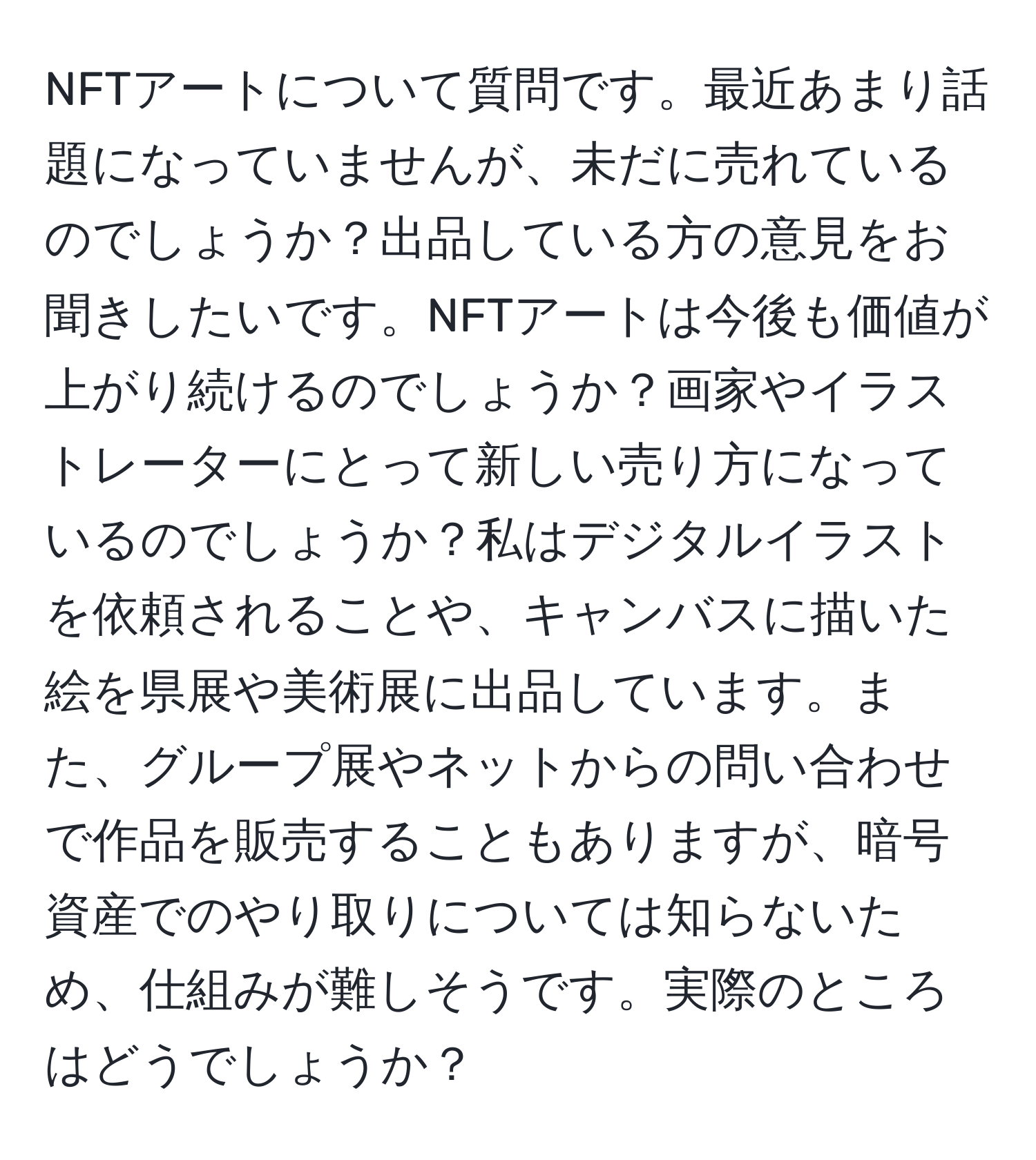 NFTアートについて質問です。最近あまり話題になっていませんが、未だに売れているのでしょうか？出品している方の意見をお聞きしたいです。NFTアートは今後も価値が上がり続けるのでしょうか？画家やイラストレーターにとって新しい売り方になっているのでしょうか？私はデジタルイラストを依頼されることや、キャンバスに描いた絵を県展や美術展に出品しています。また、グループ展やネットからの問い合わせで作品を販売することもありますが、暗号資産でのやり取りについては知らないため、仕組みが難しそうです。実際のところはどうでしょうか？