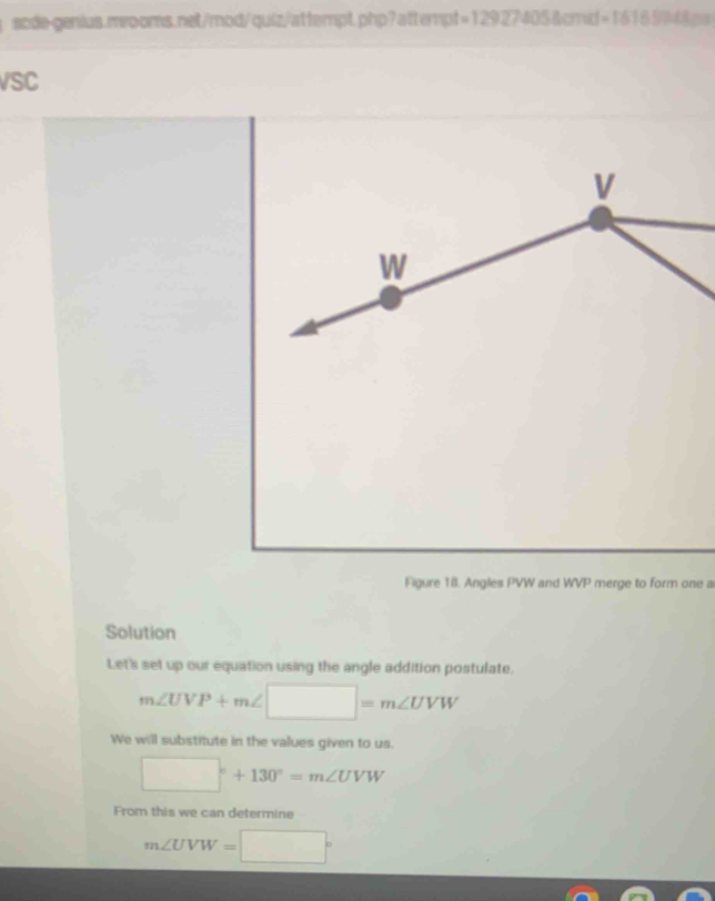 sode-genius.mrooms.net/mod/quiz/attempt.php? attempt =12927405 1and-16165948= 
VSC 
Figure 18. Angles PVW and WVP merge to form one a 
Solution 
Let's set up our equation using the angle addition postulate.
m∠ UVP+m∠ □ =m∠ UVW
We will substitute in the values given to us.
□°+130°=m∠ UVW
From this we can determine
m∠ UVW=□°