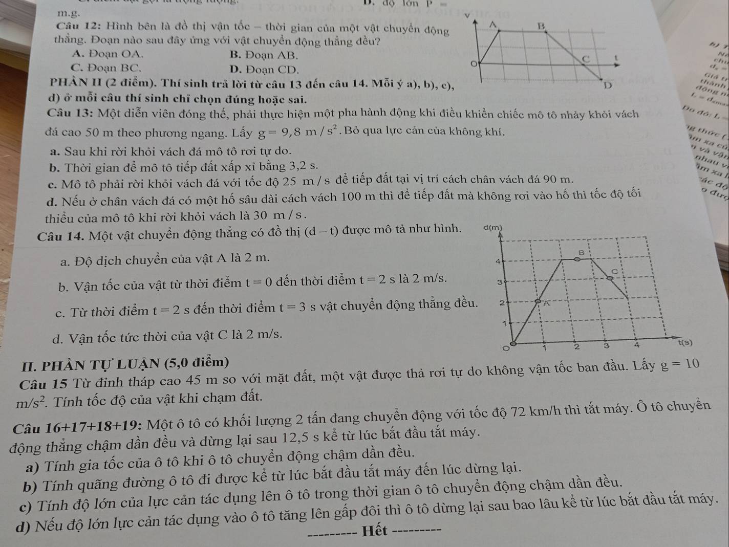 B. độ lớn P=
m.g. 
Câu 12: Hình bên là đồ thị vận tốc - thời gian của một vật chuyển động
thẳng. Đoạn nào sau đây ứng với vật chuyển động thẳng đều?
A. Đoạn OA. B. Đoạn AB. 
N é
C. Đoạn BC. D. Đoạn CD.
    
d. -
Giá t
PHÀN II (2 điểm). Thí sinh trã lời từ câu 13 đến câu 14. Mỗi ý a), b), c),
thành
dāng n
d) ở mỗi câu thí sinh chỉ chọn đúng hoặc sai.
L  tm
Câu 13: Một diễn viên đóng thế, phải thực hiện một pha hành động khi điều khiển chiếc mô tô nhảy khỏi vách
Do đỏ: L 
đá cao 50 m theo phương ngang. Lấy g=9,8m/s^2. Bỏ qua lực cản của không khí.
g thức ( um xa củ n và vận nhau v
a. Sau khi rời khỏi vách đá mô tô rơi tự do.
b. Thời gian để mô tô tiếp đất xấp xỉ bằng 3,2 s.
âm xa l
c. Mô tô phải rời khỏi vách đá với tốc độ 25 m / s để tiếp đất tại vị trí cách chân vách đá 90 m.
đá c độ o đưç
d. Nếu ở chân vách đá có một hố sâu dài cách vách 100 m thì để tiếp đất mà không rơi vào hố thì tốc độ tối
thiểu của mô tô khi rời khỏi vách là 30 m / s .
Câu 14. Một vật chuyển động thẳng có đồ thị (d-t) được mô tả như hình.
a. Độ dịch chuyển của vật A là 2 m.
b. Vận tốc của vật từ thời điểm t=0 đến thời điểm t=2 sla2m/s
c. Từ thời điểm t=2 s đến thời điểm t=3 S vật chuyển động thẳng đề
d. Vận tốc tức thời của vật C là 2 m/s.
II. PHÀN Tự LUẠN (5,0 điểm)
Câu 15 Từ đỉnh tháp cao 45 m so với mặt đất, một vật được thả rơi tự do không vận tốc ban đầu. Lấy g=10
m/s^2. Tính tốc độ của vật khi chạm đất.
Câu 16+17+18+19 : Một ô tô có khối lượng 2 tấn đang chuyển động với tốc độ 72 km/h thì tắt máy. Ô tô chuyển
động thắng chậm dần đều và dừng lại sau 12,5 s kể từ lúc bắt đầu tắt máy.
a) Tính gia tốc của ô tô khi ô tô chuyển động chậm dần đều.
b) Tính quãng đường ô tô đi được kể từ lúc bắt đầu tắt máy đến lúc dừng lại.
c) Tính độ lớn của lực cản tác dụng lên ô tô trong thời gian ô tô chuyển động chậm dần đều.
d) Nếu độ lớn lực cản tác dụng vào ô tô tăng lên gấp đôi thì ô tô dừng lại sau bao lâu kể từ lúc bắt đầu tắt máy.
Hết