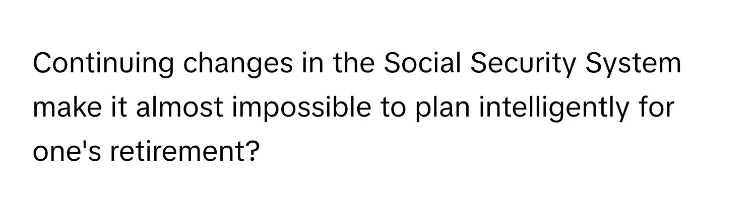 Continuing changes in the Social Security System make it almost impossible to plan intelligently for one's retirement?