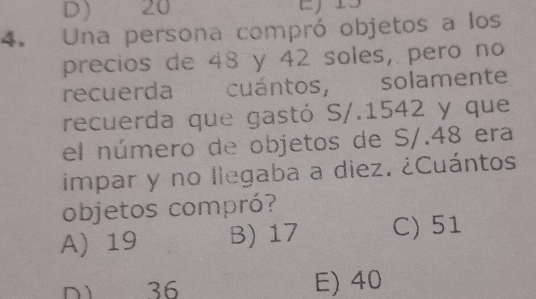 D
20
4. Una persona compró objetos a los
precios de 48 y 42 soles, pero no
recuerda cuántos, solamente
recuerda que gastó S/.1542 y que
el número de objetos de S/.48 era
impar y no llegaba a diez. ¿Cuántos
objetos compró?
A) 19
B) 17
C) 51
D 36
E) 40