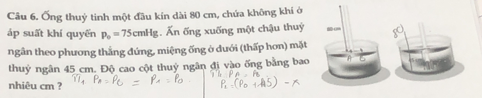 Ống thuỷ tinh một đầu kín dài 80 cm, chứa không khí ở 
áp suất khí quyển p_0=75cmHg. Ấn ống xuống một chậu thuỷ 
ngân theo phương thẳng đứng, miệng ống ở dưới (thấp hơn) mặt 
thuỷ ngân 45 cm. Độ cao cột thuỷ ngân đị vào ống bằng bao A 
nhiêu cm ?