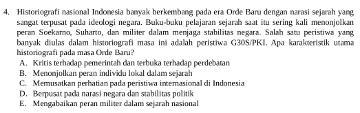 Historiografi nasional Indonesia banyak berkembang pada era Orde Baru dengan narasi sejarah yang
sangat terpusat pada ideologi negara. Buku-buku pelajaran sejarah saat itu sering kali menonjolkan
peran Soekarno, Suharto, dan militer dalam menjaga stabilitas negara. Salah satu peristiwa yang
banyak diulas dalam historiografi masa ini adalah peristiwa G30S/PKI. Apa karakteristik utama
historiografi pada masa Orde Baru?
A. Kritis terhadap pemerintah dan terbuka terhadap perdebatan
B. Menonjolkan peran individu lokal dalam sejarah
C. Memusatkan perhatian pada peristiwa internasional di Indonesia
D. Berpusat pada narasi negara dan stabilitas politik
E. Mengabaikan peran militer dalam sejarah nasional