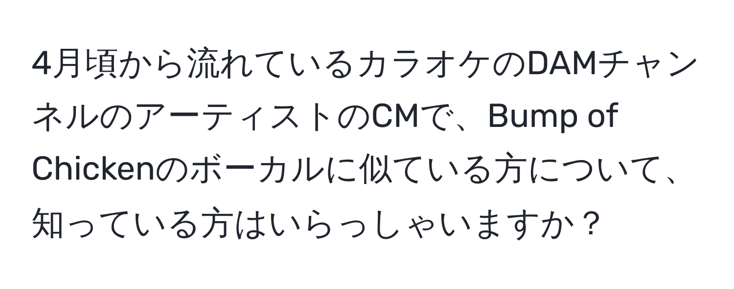 4月頃から流れているカラオケのDAMチャンネルのアーティストのCMで、Bump of Chickenのボーカルに似ている方について、知っている方はいらっしゃいますか？