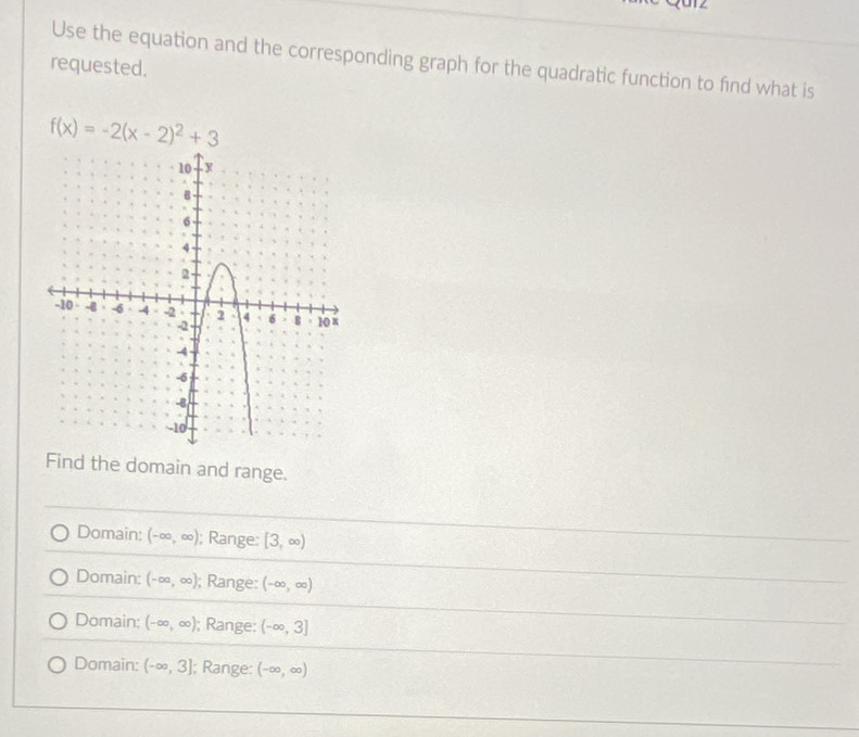 Use the equation and the corresponding graph for the quadratic function to find what is
requested.
f(x)=-2(x-2)^2+3
Find the domain and range.
Domain: (-∈fty ,∈fty ); Range: [3,∈fty )
Domain: (-∈fty ,∈fty ); Range: (-∈fty ,∈fty )
Domain: (-∈fty ,∈fty ); Range: (-∈fty ,3]
Domain: (-∈fty ,3]; Range: (-∈fty ,∈fty )