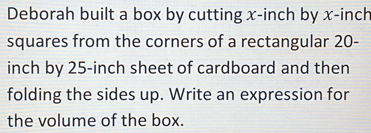 Deborah built a box by cutting x-inch by x-inch
squares from the corners of a rectangular 20-
inch by 25-inch sheet of cardboard and then 
folding the sides up. Write an expression for 
the volume of the box.