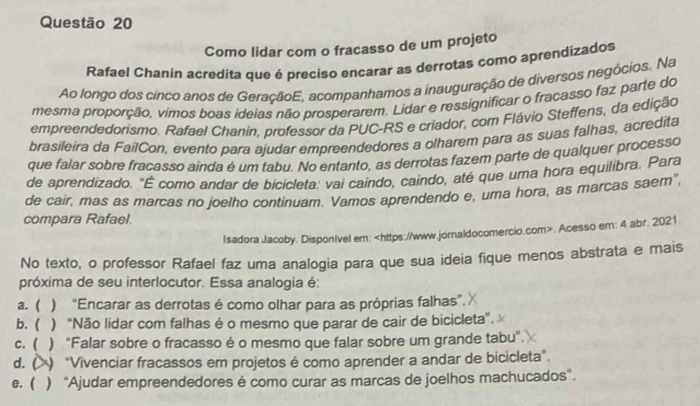 Como lidar com o fracasso de um projeto
Rafael Chanin acredita que é preciso encarar as derrotas como aprendizados
Ao longo dos cinco anos de GeraçãoE, acompanhamos a inauguração de diversos negócios. Na
mesma proporção, vimos boas ideias não prosperarem. Lidar e ressignificar o fracasso faz parte do
empreendedorismo. Rafael Chanin, professor da PUC-RS e criador, com Flávio Steffens, da edição
brasileira da FailCon, evento para ajudar empreendedores a olharem para as suas falhas, acredita
que falar sobre fracasso ainda é um tabu. No entanto, as derrotas fazem parte de qualquer processo
de aprendizado. "É como andar de bicicleta: vai caindo, caindo, até que uma hora equilibra, Para
de cair, mas as marcas no joelho continuam. Vamos aprendendo e, uma hora, as marcas saem",
compara Rafael.
Isadora Jacoby. DisponIvel em:. Acesso em: 4 abr. 2021
No texto, o professor Rafael faz uma analogia para que sua ideia fique menos abstrata e mais
próxima de seu interlocutor. Essa analogia é:
a. ( ) “Encarar as derrotas é como olhar para as próprias falhas”.
b.( ) "Não lidar com falhas é o mesmo que parar de cair de bicicleta".
c. ( ) "Falar sobre o fracasso é o mesmo que falar sobre um grande tabu".
d. (   "Vivenciar fracassos em projetos é como aprender a andar de bicicleta".
e. ( ) ''Ajudar empreendedores é como curar as marcas de joelhos machucados''.