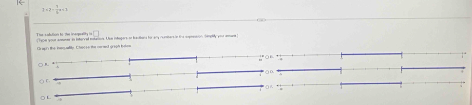 2<2- 1/6 x<3</tex> 
The solution to the inequality is □ 
(Type your answer in interval notation. Use integers or fractions for any numbers in the expression. Simplify your answer) 
Graph the inequality. Choose the correct graph below