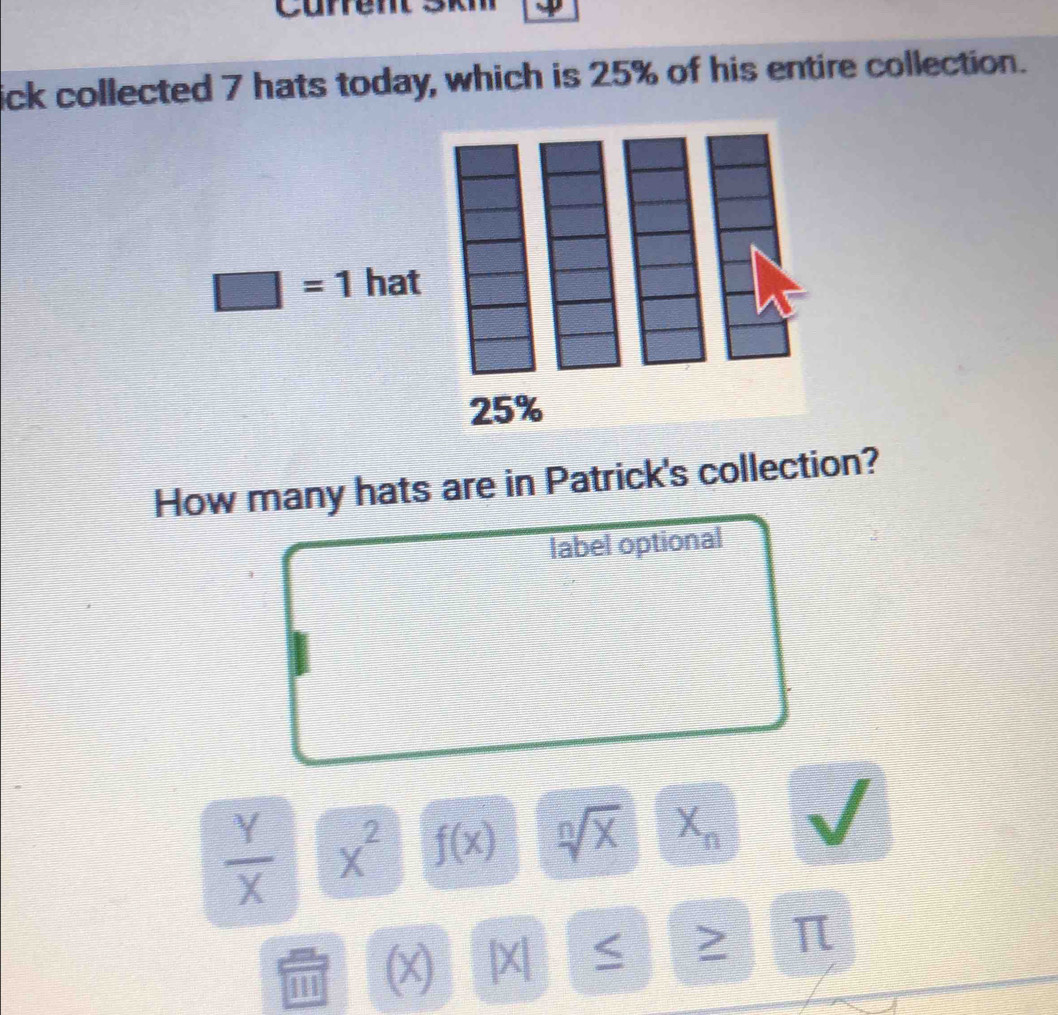 Curren
ick collected 7 hats today, which is 25% of his entire collection.
□ =1 hat
How many hats are in Patrick's collection?
label optional
 Y/X  x^2 f(x) sqrt[n](x) X_n
(x) |X| ≥ π