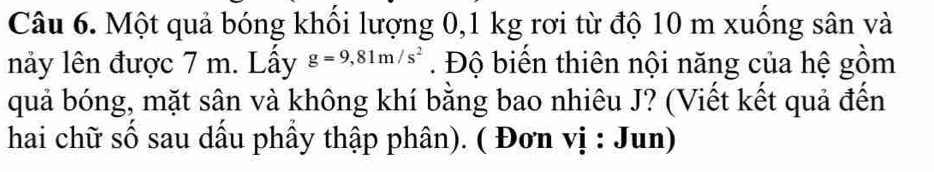 Một quả bóng khối lượng 0,1 kg rơi từ độ 10 m xuống sân và 
nảy lên được 7 m. Lấy g=9,81m/s^2. Độ biến thiên nội năng của hệ gồm 
quả bóng, mặt sân và không khí bằng bao nhiêu J? (Viết kết quả đến 
hai chữ số sau dầu phầy thập phân). ( Đơn vị : Jun)