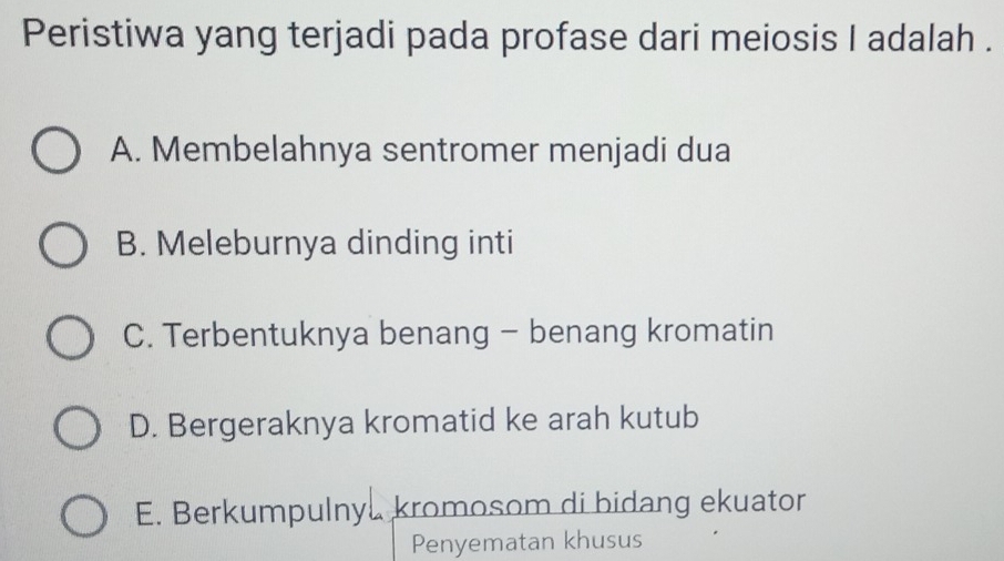 Peristiwa yang terjadi pada profase dari meiosis I adalah .
A. Membelahnya sentromer menjadi dua
B. Meleburnya dinding inti
C. Terbentuknya benang - benang kromatin
D. Bergeraknya kromatid ke arah kutub
E. Berkumpulny kromosom di bidang ekuator
Penyematan khusus