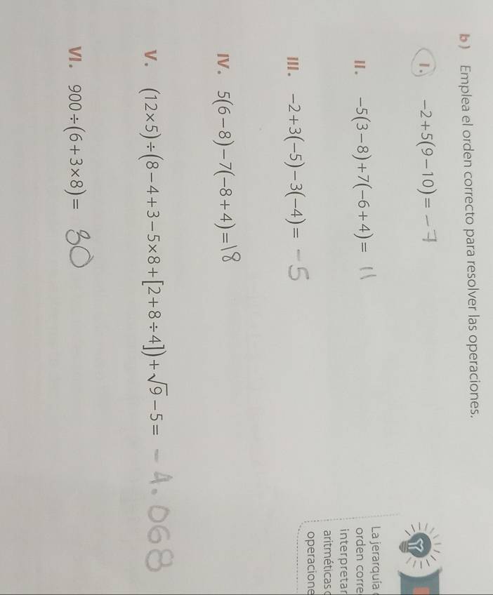 ) Emplea el orden correcto para resolver las operaciones. 
1. -2+5(9-10)=
La jerarquía 
Ⅱ. -5(3-8)+7(-6+4)= orden corre 
interpretar 
aritméticas 
operacione 
ⅢI. -2+3(-5)-3(-4)=
I. 5(6-8)-7(-8+4)=
V. (12* 5)/ (8-4+3-5* 8+[2+8/ 4])+sqrt(9)-5=
VI . 900/ (6+3* 8)=