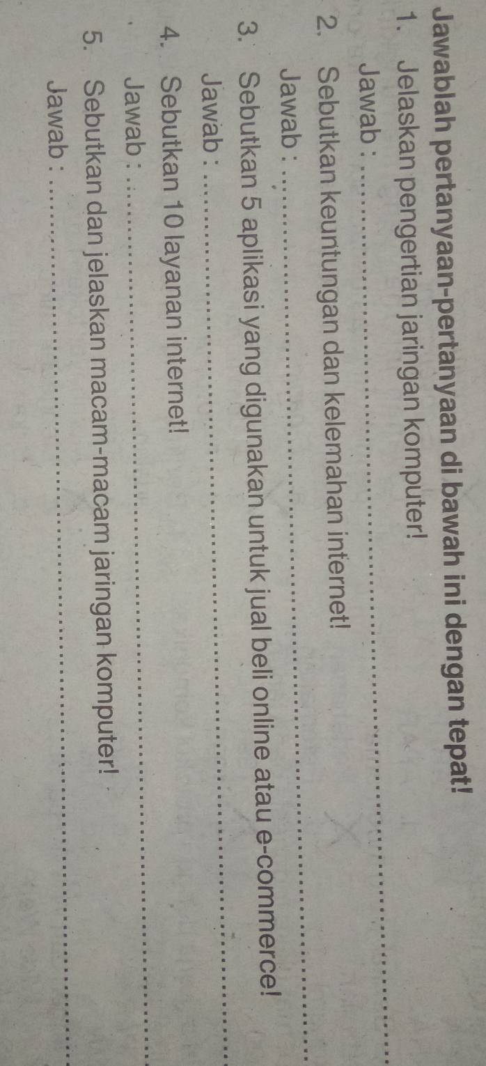 Jawablah pertanyaan-pertanyaan di bawah ini dengan tepat! 
_ 
1. Jelaskan pengertian jaringan komputer! 
Jawab : 
_ 
2. Sebutkan keuntungan dan kelemahan internet! 
Jawab : 
3. Sebutkan 5 aplikasi yang digunakan untuk jual beli online atau e-commerce! 
Jawab : 
_ 
4. Sebutkan 10 layanan internet! 
Jawab : 
_ 
5. Sebutkan dan jelaskan macam-macam jaringan komputer! 
Jawab : 
_