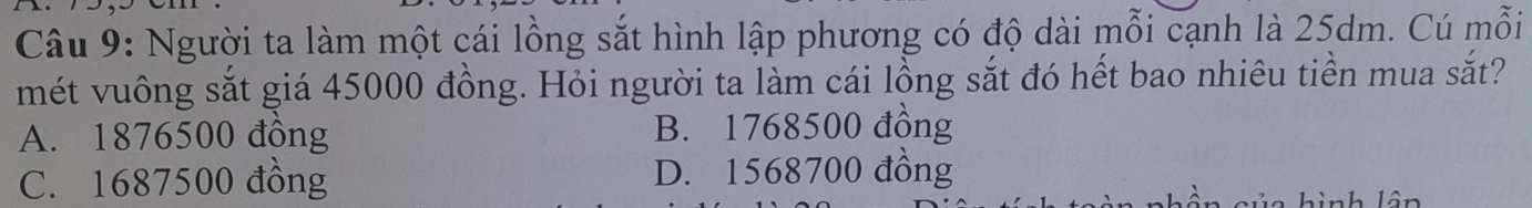 Người ta làm một cái lồng sắt hình lập phương có độ dài mỗi cạnh là 25dm. Cú mỗi
mét vuông sắt giá 45000 đồng. Hỏi người ta làm cái lồng sắt đó hết bao nhiêu tiền mua sắt?
A. 1876500 đồng B. 1768500 đồng
C. 1687500 đồng D. 1568700 đồng
l ân