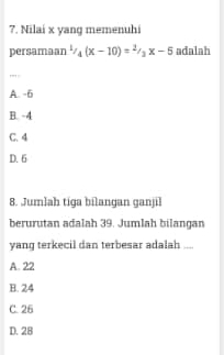 Nilai x yang memenuhi
persamaan^1/_4(x-10)=^2/_3x-5 adalah
,', .
A. -6
B. -4
C. 4
D. 6
8. Jumlah tiga bilangan ganjil
berurutan adalah 39. Jumlah bilangan
yang terkecil dan terbesar adalah ....
A. 22
B. 24
C. 26
D. 28