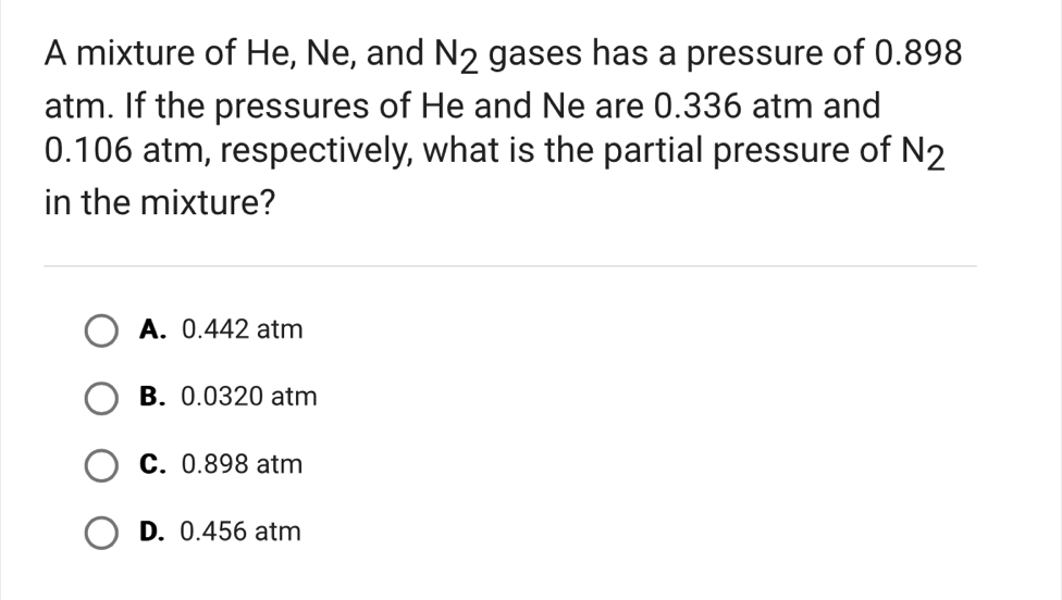 A mixture of He, Ne, and N_2 gases has a pressure of 0.898
atm. If the pressures of He and Ne are 0.336 atm and
0.106 atm, respectively, what is the partial pressure of N_2
in the mixture?
A. 0.442 atm
B. 0.0320 atm
C. 0.898 atm
D. 0.456 atm