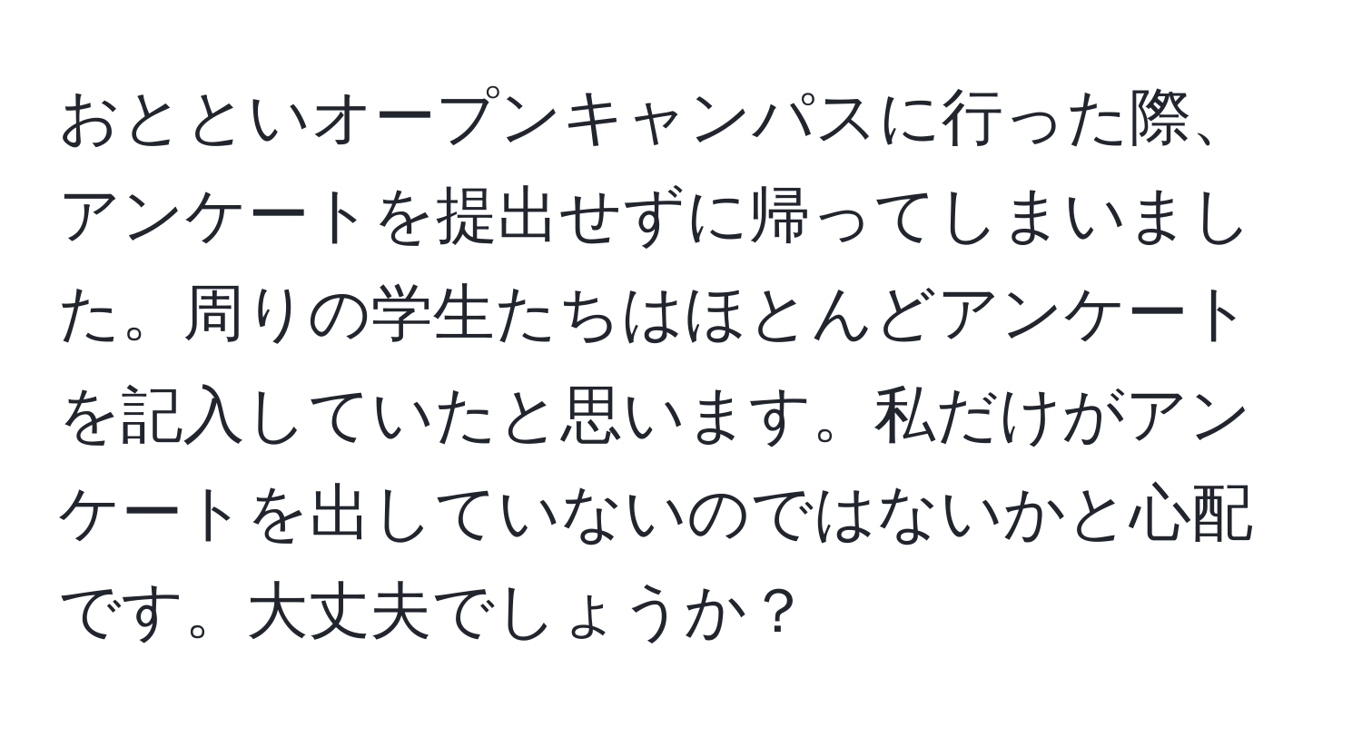 おとといオープンキャンパスに行った際、アンケートを提出せずに帰ってしまいました。周りの学生たちはほとんどアンケートを記入していたと思います。私だけがアンケートを出していないのではないかと心配です。大丈夫でしょうか？