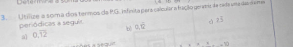 Determine a so 
、 4
3. Utilize a soma dos termos da P.G. infinita para calcular a fração geratriz de cada uma das dizimas 
periódicas a seguir. 
cì 2.overline 5
b) 0, overline 12
a) 0,overline 12
1 
sões a sequir. =10
(