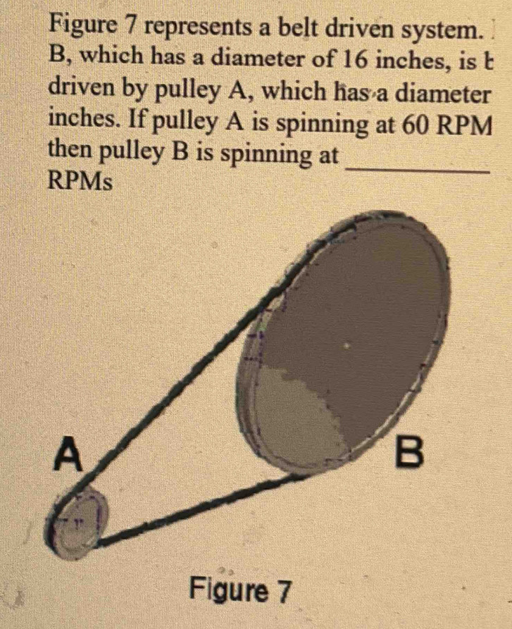 Figure 7 represents a belt driven system. 
B, which has a diameter of 16 inches, is t 
driven by pulley A, which has a diameter
inches. If pulley A is spinning at 60 RPM
then pulley B is spinning at 
RPMs 
_ 
Figure 7