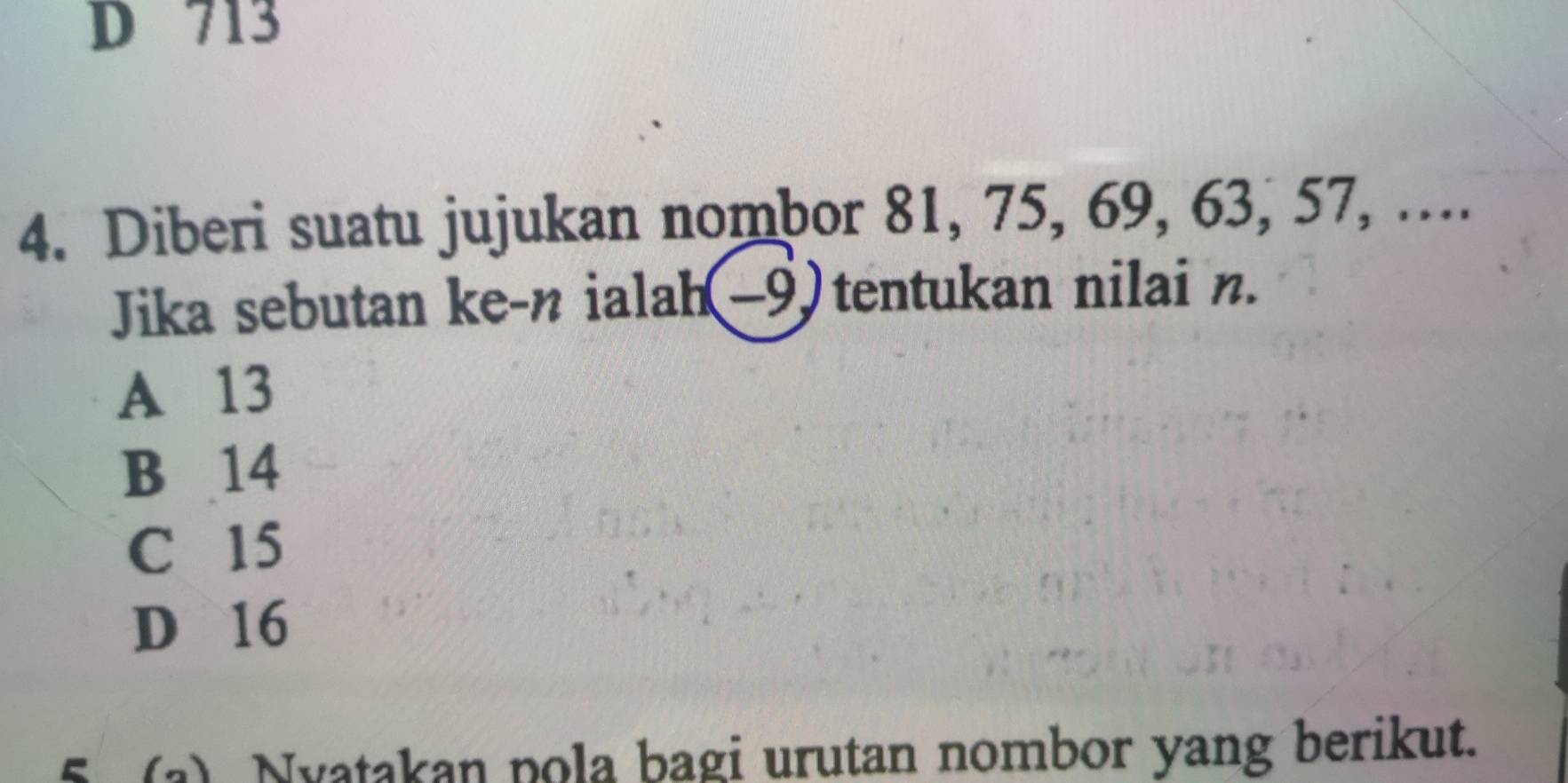 D 713
4. Diberi suatu jujukan nombor 81, 75, 69, 63, 57, ….
Jika sebutan ke-n ialah(−9) tentukan nilai n.
A 13
B 14
C 15
D 16
5 (a) Nyatakan pola bagi urutan nombor yang berikut.