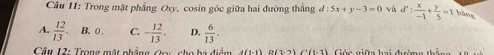 Trong mặt phẳng Oxy, cosin góc giữa hai đường thẳng đ : 5x+y-3=0 và d': x/-1 + y/5 =1 bằng
A.  12/13 . B. 0. C. - 12/13 . D.  6/13 . 
Câu 12: Trong mặt phẳng Ory cho ba điểm A(1· 1)B(3· 2)C(1· 3) Góc giữa hai đường thắng
