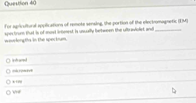 For agricultural applications of remote sensing, the portion of the electromagnetic (EM)
spectrum that is of most interest is usually between the ultraviolet and_
wavelengths in the spectrum.
infrared
microwave
x -ray
VHF