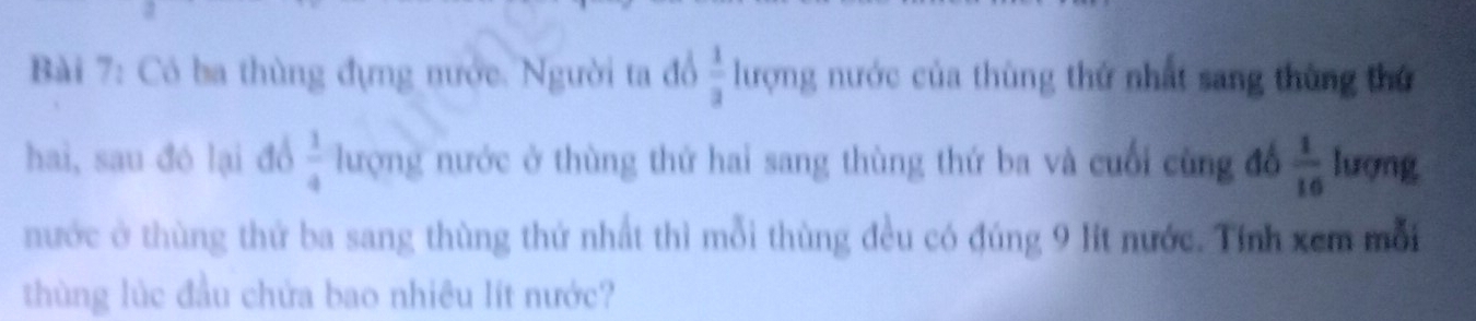 Có ba thùng đựng nước. Người ta đổ  1/3  lượng nước của thùng thứ nhất sang thùng thứ 
hai, sau đó lại đồ  1/4  lượng nước ở thùng thứ hai sang thùng thứ ba và cuối cùng đổ  1/16  lượng 
nước ở thùng thứ ba sang thùng thứ nhất thì mỗi thùng đều có đúng 9 lt nước. Tính xem mỗi 
thùng lúc đầu chứa bao nhiêu lít nước?