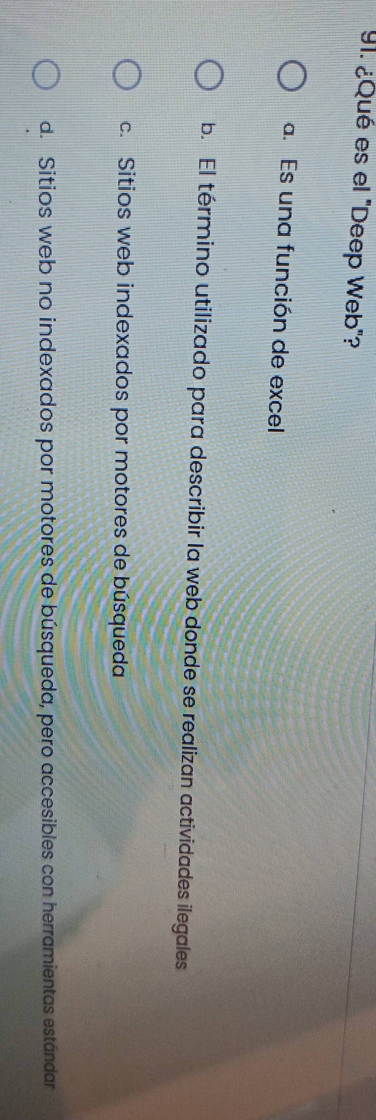 ¿Qué es el "Deep Web"?
a. Es una función de excel
b. El término utilizado para describir la web donde se realizan actividades ilegales
c. Sitios web indexados por motores de búsqueda
d. Sitios web no indexados por motores de búsqueda, pero accesibles con herramientas estándar