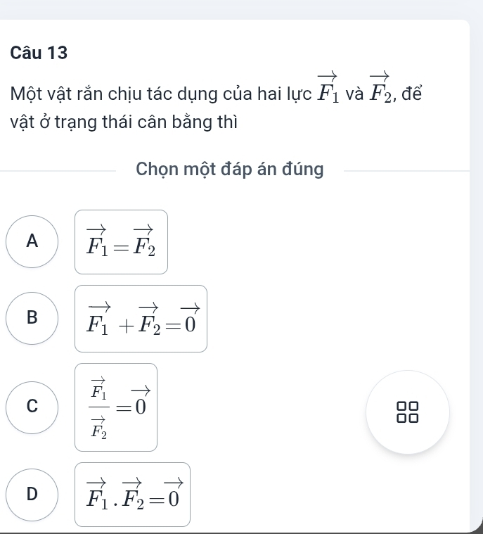 Một vật rắn chịu tác dụng của hai lực vector F_1 và vector F_2 , để
vật ở trạng thái cân bằng thì
Chọn một đáp án đúng
A vector F_1=vector F_2
B vector F_1+vector F_2=vector 0
C frac vector F_1vector F_2=vector 0
D vector F_1.vector F_2=vector 0