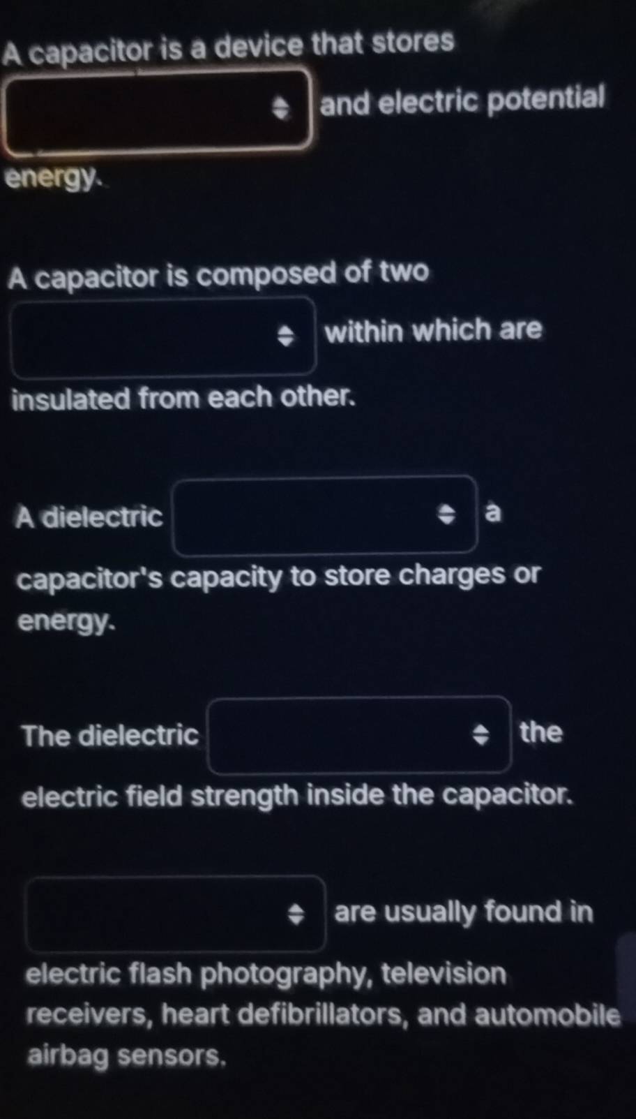 A capacitor is a device that stores 
and electric potential 
energy. 
A capacitor is composed of two 
within which are 
insulated from each other. 
A dielectric a 
capacitor's capacity to store charges or 
energy. 
The dielectric the 
electric field strength inside the capacitor. 
are usually found in 
electric flash photography, television 
receivers, heart defibrillators, and automobile 
airbag sensors.