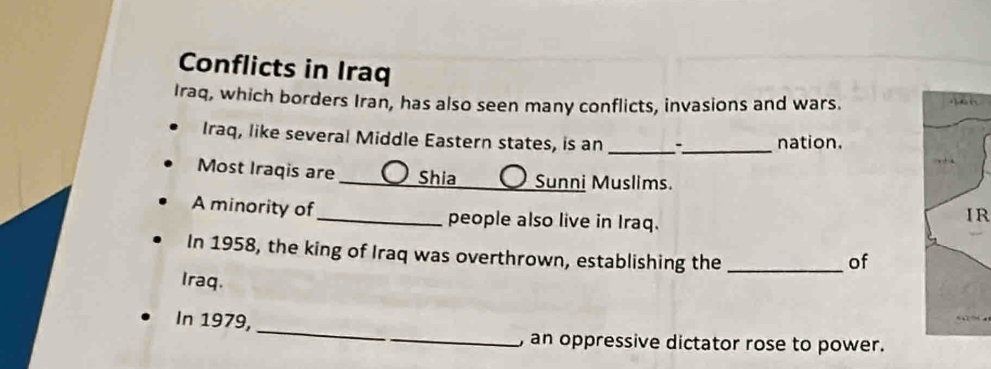 Conflicts in Iraq 
Iraq, which borders Iran, has also seen many conflicts, invasions and wars. 
Iraq, like several Middle Eastern states, is an _*_ nation. 
Most Iraqis are _Shia _Sunni Muslims. 
A minority of _people also live in Iraq. 
IR 
In 1958, the king of Iraq was overthrown, establishing the_ 
of 
Iraq. 
_ 
In 1979, 
_, an oppressive dictator rose to power.