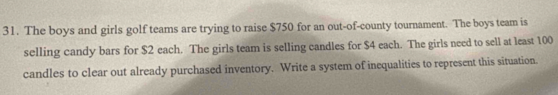 The boys and girls golf teams are trying to raise $750 for an out-of-county tournament. The boys team is 
selling candy bars for $2 each. The girls team is selling candles for $4 each. The girls need to sell at least 100
candles to clear out already purchased inventory. Write a system of inequalities to represent this situation.