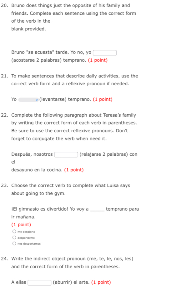 Bruno does things just the opposite of his family and 
friends. Complete each sentence using the correct form 
of the verb in the 
blank provided. 
Bruno "se acuesta" tarde. Yo no, yo □ 
(acostarse 2 palabras) temprano. (1 point) 
21. To make sentences that describe daily activities, use the 
correct verb form and a reflexive pronoun if needed. 
Yo (levantarse) temprano. (1 point) 
22. Complete the following paragraph about Teresa’s family 
by writing the correct form of each verb in parentheses. 
Be sure to use the correct reflexive pronouns. Don't 
forget to conjugate the verb when need it. 
Después, nosotros □ (relajarse 2 palabras) con 
el 
desayuno en la cocina. (1 point) 
23. Choose the correct verb to complete what Luisa says 
about going to the gym. 
iEl gimnasio es divertido! Yo voy a _temprano para 
ir mañana. 
(1 point) 
me despierto 
despertarme 
nos despertamos 
24. Write the indirect object pronoun (me, te, le, nos, les) 
and the correct form of the verb in parentheses. 
A ellas □ (aburrir) el arte. (1 point)