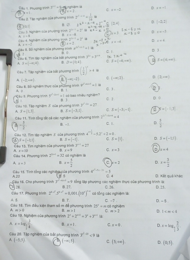 Cầu 1. Phương trình 3^(x+1)=9 c nghiệm là x=-1
x=2 C x=-2. D
x=1.
Câu 2. Tập nghiệm của phương trình 2^(x^2)-x-4= 1/16  là
D (-2;2)
a (0;1)
B. ∅.
Câu 3. Nghiệm của phương trình 2^(2x-1)=2^x
A x=8
B. x=-8. C x=3 D x=-3
Câu 4. Nghiệm của phương trịnh 2^(2x-2)=2^x là
A x=-2 B x=2. 2x-2= x_C x=-4 D. x=4.
Câu 5. Số nghiệm của phương trình π^(2x^2)+x-3=1 là C. 1 D. 3 .
8 2
B. 0 .
Câu 6. Tìm tập nghiệm của bắt phương trình 3^(2x)>3^(x+4) 1x
A S=(-∈fty ,4) B. D=(0,4). C. S=(-4;+∈fty ). S=(4;+∈fty ).
Câu 7. Tập nghiệm của bắt phương trình ( 1/2 )^x>4 là
A (-2;+∈fty ). B. -∈fty ;-2). C. (-∈fty ;2). D. (2;+∈fty ).
Câu 8. Số nghiệm thực của phương trình 9^(x^2)+4x+3=1 là
A. 0 . B. 1. C. 3 .  
Cầu 9. Phương trình 5^(x^2)-2x+1=1 có bao nhiêu nghiệm?
A 1 B. 3 . C.2 . D. 0 .
Câu 10. Tập nghiệm S của phương trình 3^(x^2)-2x=27
A S= 1;3 . B. S= -3;1 . C. S= -3;-1 . S= -1;3 .
Câu 11. Tĩnh tổng tất cả các nghiệm của phương trình 2^(2x^2)+5x+4=4
A - 5/2 .
B. -1. C. 1.
D.  5/2 .
Câu 12. Tìm tập nghiệm S của phương trình 4^(x+frac 1)2-5.2^x+2=0.
A S= -1;1 . B. S= -1 . C. S= 1 . D. S=(-1:1).
Câu 13. Tìm nghiệm của phương trình 3^(x-1)=27
A. x=10 B. x=9 C. x=3 D x=4
Câu 14. Phương trình 2^(2x+1)=32 có nghiệm là
A. x=3 x=2 D. x= 3/2 
B. x= 5/2 
C.
Câu 15. Tính tổng các nghiệm của phương trình 4^(x^2)-5x-30=5
A.20 5.5 C. 4 D. Kết quả khác
Câu 16. Cho phương trình 3^(x^2)-4x+5=9 ổng lập phương các nghiệm thực của phương trình là:
A 28. B. 27. C. 26. D. 25.
Câu 17. Phương trình 2^(8-r^2).5^(8-r^2)=0,001.(10^5)^1-x có tổng các nghiệm là:
A. 5. B. 7. C. -7 . D. - 5 .
Câu 18. Tìm điều kiện tham số m để phương trình 25^x=m có nghiệm
A. m>0 B. m>1 C. m>2 D. 1
Câu 19. Nghiệm của phương trình 2^x+2^(x+1)=3^x+3^(x+1) là:
A. x=log _ 3/2  3/4 . B. x=1. C. x=0. D. x=log _ 4/3  2/3 .
Câu 20. Tập nghiệm của bắt phương trình 3^(x^2)-23<9</tex> là
A. (-5;5). B (-∈fty ;5). C. (5;+∈fty ). D. (0;5).