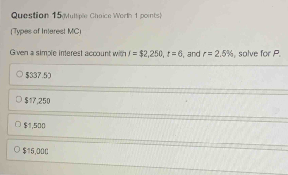 Question 15(Multiple Choice Worth 1 points)
(Types of Interest MC)
Given a simple interest account with I=$2,250, t=6 , and r=2.5% , solve for P.
$337.50
$17,250
$1,500
$15,000