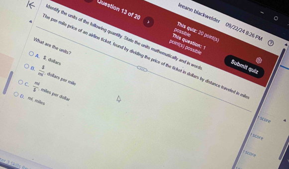 eeann blackwelder 09/22/24 8:26 PN
Question 13 of 20 This question: 1
This quiz: 20 point(s)
possible
entify the units of the following quantity. State the units mathematically and in won
What are the units?
point(s) possible Submit quiz
e per-mile price of an airline ticket, found by dividing the price of the ticket in dollars by distance traveled in m
A. S. dollars
B.  5/mi  , dollars per mile
C.  mi/s  , miles per dollar
D. mi, miles
: score
: score
score
er 3 Skills Rø