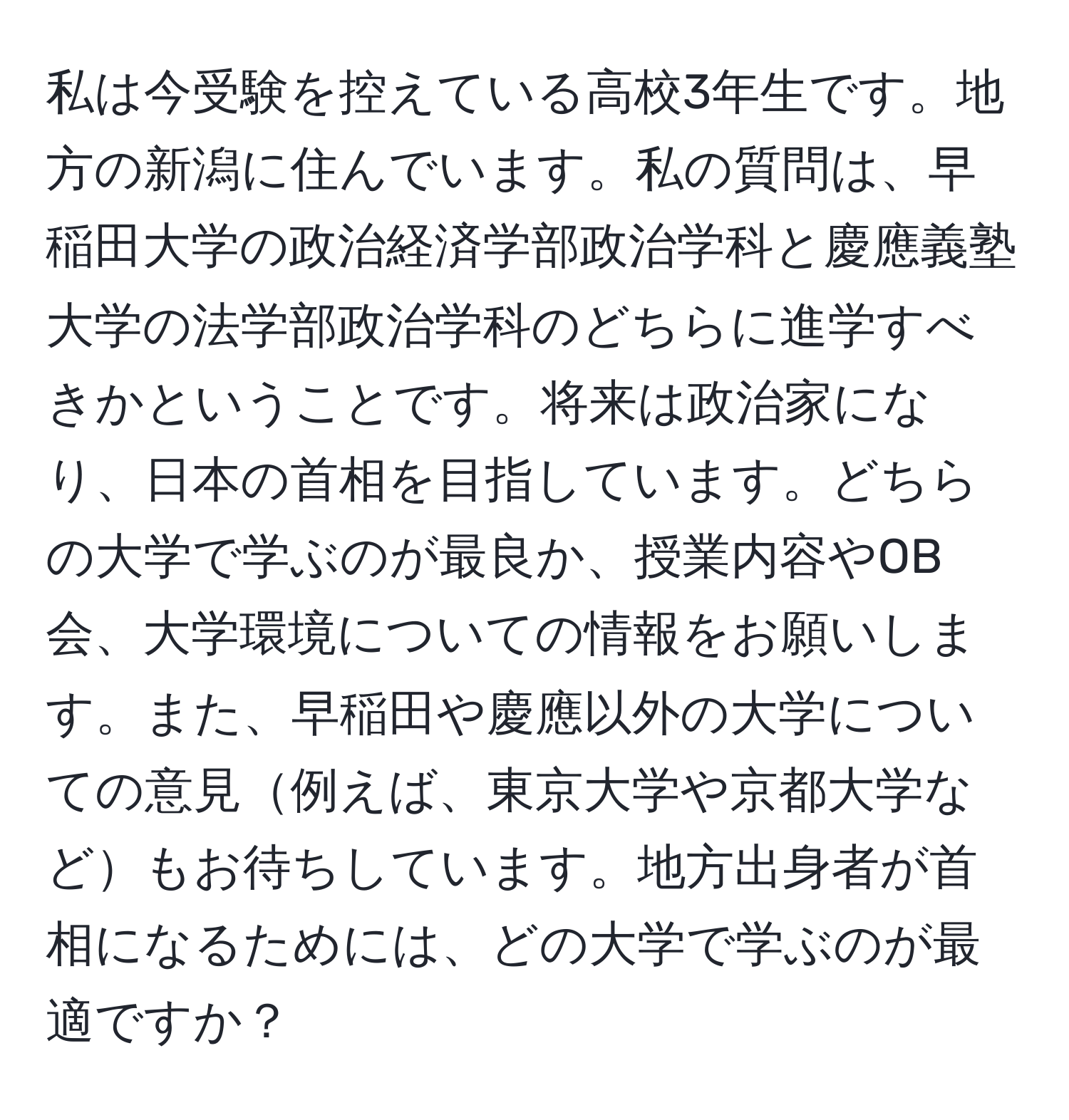 私は今受験を控えている高校3年生です。地方の新潟に住んでいます。私の質問は、早稲田大学の政治経済学部政治学科と慶應義塾大学の法学部政治学科のどちらに進学すべきかということです。将来は政治家になり、日本の首相を目指しています。どちらの大学で学ぶのが最良か、授業内容やOB会、大学環境についての情報をお願いします。また、早稲田や慶應以外の大学についての意見例えば、東京大学や京都大学などもお待ちしています。地方出身者が首相になるためには、どの大学で学ぶのが最適ですか？