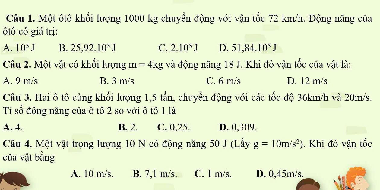 Một ôtô khối lượng 1000 kg chuyển động với vận tốc 72 km/h. Động năng của
ôtô có giá trị:
A. 10^5J B. 25, 92.10^5J C. 2.10^5J D. 51, 84.10^5J
Câu 2. Một vật có khổi lượng m=4kg và động năng 18 J. Khi đó vận tốc của vật là:
A. 9 m/s B. 3 m/s C. 6 m/s D. 12 m/s
Câu 3. Hai ô tô cùng khối lượng 1, 5 tấn, chuyển động với các tốc độ 36km/h và 20m/s.
Tỉ số động năng của ô tô 2 so với ô tô 1 là
A. 4. B. 2. C. 0,25. D. 0,309.
Câu 4. Một vật trọng lượng 10 N có động năng 50 J (Lấy g=10m/s^2). Khi đó vận tốc
của vật bằng
A. 10 m/s. B. 7,1 m/s. C. 1 m/s. D. 0,45m/s.