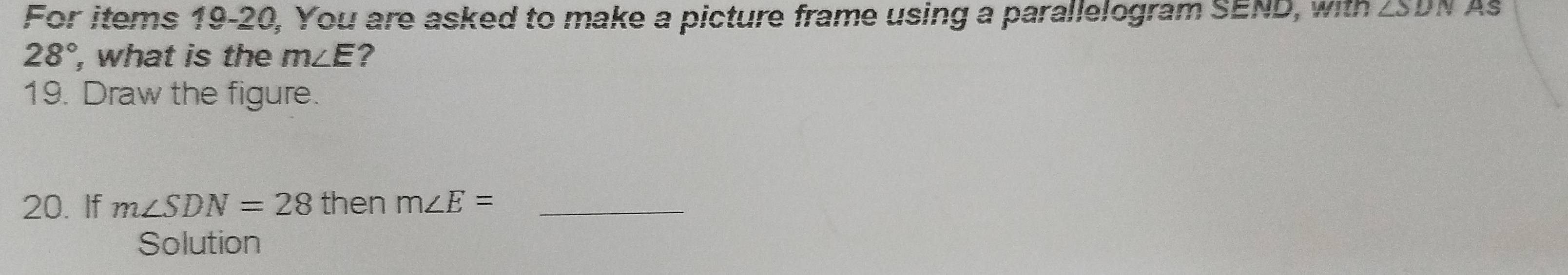 For items 19-20, You are asked to make a picture frame using a parallelogram SEND, with ∠ SDN As
28° , what is the m∠ E ? 
19. Draw the figure. 
20. If m∠ SDN=28 then m∠ E= _ 
Solution