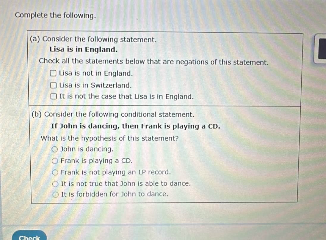 Complete the following.
(a) Consider the following statement.
Lisa is in England.
Check all the statements below that are negations of this statement.
Lisa is not in England.
Lisa is in Switzerland.
It is not the case that Lisa is in England.
(b) Consider the following conditional statement.
If John is dancing, then Frank is playing a CD.
What is the hypothesis of this statement?
John is dancing.
Frank is playing a CD.
Frank is not playing an LP record.
It is not true that John is able to dance.
It is forbidden for John to dance.
Check