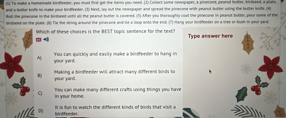 (1) To make a homemade birdfeeder, you must first get the items you need. (2) Collect some newspaper, a pinecone, peanut butter, birdseed, a plate,
and a butter knife to make your birdfeeder. (3) Next, lay out the newspaper and spread the pinecone with peanut butter using the butter knife. (4)
Roll the pinecone in the birdseed until all the peanut butter is covered. (5) After you thoroughly coat the pinecone in peanut butter, pour some of the
birdseed on the plate. (6) Tie the string around the pinecone and tie a loop onto the end. (7) Hang your birdfeeder on a tree or bush in your yard.
Which of these choices is the BEST topic sentence for the text?
Type answer here
You can quickly and easily make a birdfeeder to hang in
A) your yard.
Making a birdfeeder will attract many different birds to
B) your yard.
C You can make many different crafts using things you have
in your home.
It is fun to watch the different kinds of birds that visit a
D) birdfeeder.