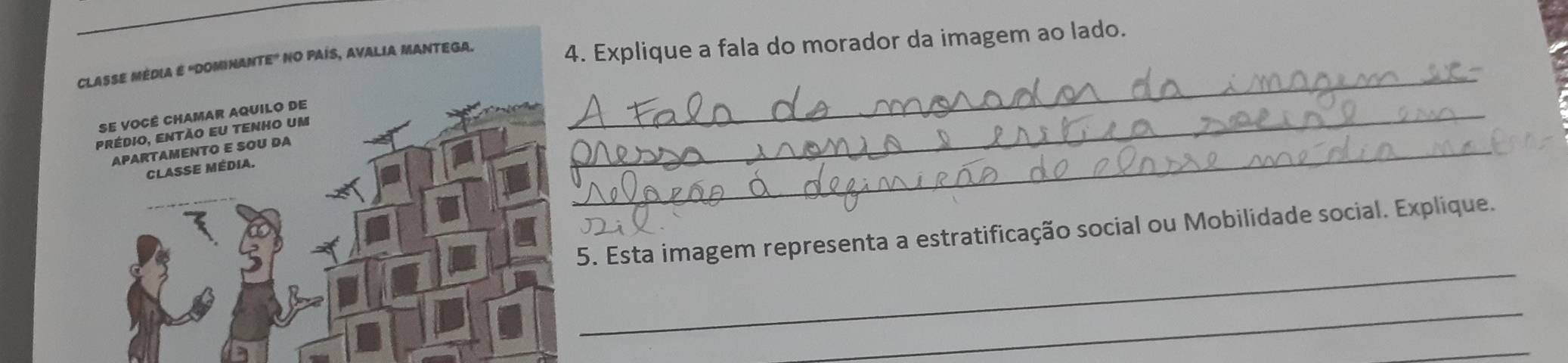 CLASSE MEDIA É 'DOMINANTE" NO PAÍS, AVALIA MANTEGA. 
4. Explique a fala do morador da imagem ao lado. 
Se você chamar aquilo de 
prédio, então eu tenho um 
_ 
APARTAMENTO E SOU DA 
Classe média. 
_ 
_ 
_ 
5. Esta imagem representa a estratificação social ou Mobilidade social. Explique. 
_ 
_