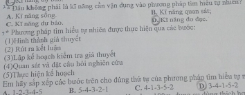 Cậni hăng đợ 
** Đầu không phải là kĩ năng cần vận dụng vào phương pháp tìm hiệu tự nhiên:
A. Kĩ năng sống. B. Kĩ năng quan sát;
C, Kĩ năng dự bảo. D. Kĩ năng đo đạc.
* Phương pháp tim hiểu tự nhiên được thực hiện qua các bước:
(1)Hình thành giả thuyết
(2) Rút ra kết luận
(3)Lập kể hoạch kiểm tra giã thuyết
(4)Quan sát và đặt cầu hỏi nghiên cứu
(5)Thực hiện kế hoạch
Em hãy sắp xếp các bước trên cho đúng thứ tự của phương pháp tìm hiểu tự r
A. 1 -2 -3 -4 -5 B. 5 -4 -3 -2 -1 C. 4 -1 -3 -5 -2 D) 3 -4 -1 -5 -2 àng thích họ